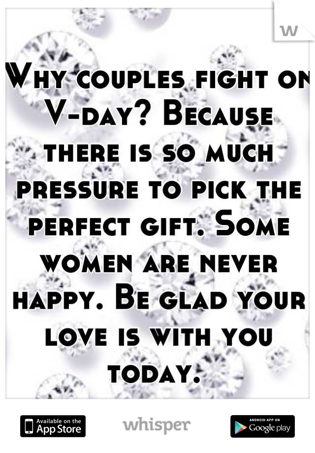 Why couples fight on V-day? Because there is so much pressure to pick the perfect gift. Some women are never happy. Be glad your love is with you today. 