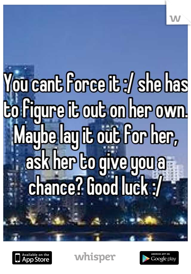 You cant force it :/ she has to figure it out on her own. Maybe lay it out for her, ask her to give you a chance? Good luck :/