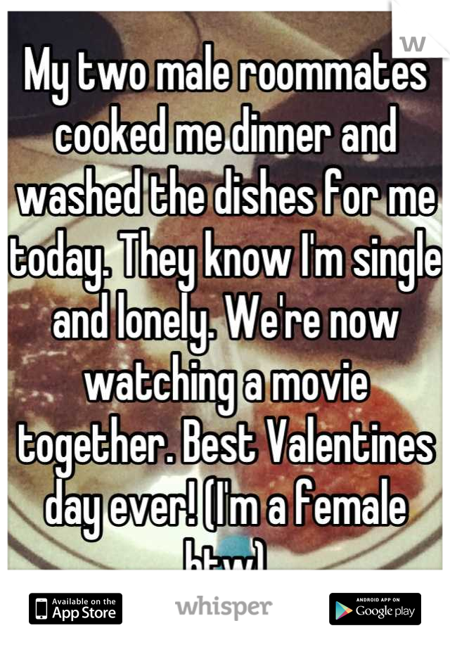 My two male roommates cooked me dinner and washed the dishes for me today. They know I'm single and lonely. We're now watching a movie together. Best Valentines day ever! (I'm a female btw)