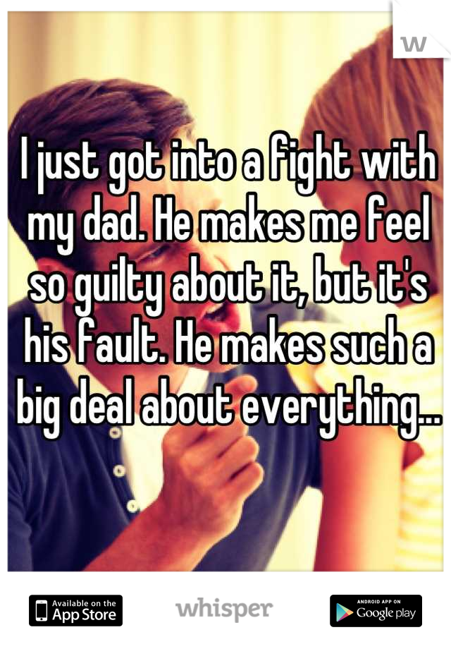 I just got into a fight with my dad. He makes me feel so guilty about it, but it's his fault. He makes such a big deal about everything...