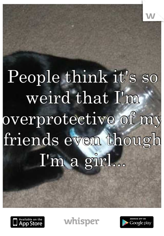 People think it's so weird that I'm overprotective of my friends even though I'm a girl...