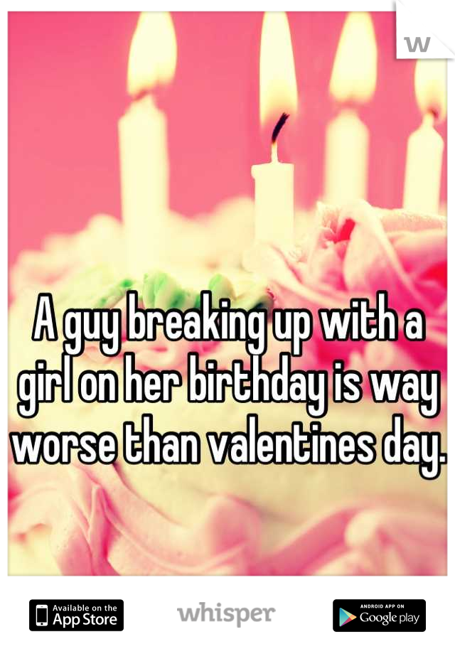 A guy breaking up with a girl on her birthday is way worse than valentines day.