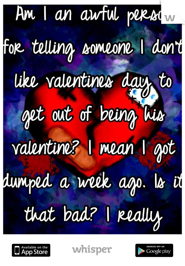 Am I an awful person for telling someone I don't like valentines day to get out of being his valentine? I mean I got dumped a week ago. Is it that bad? I really wanna know.
