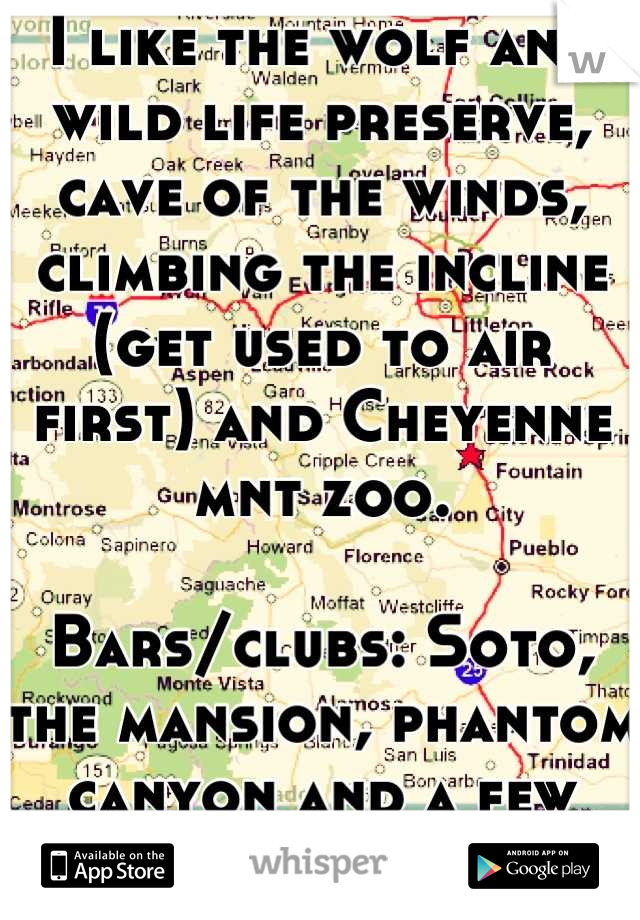 I like the wolf and wild life preserve, cave of the winds, climbing the incline (get used to air first) and Cheyenne mnt zoo.

Bars/clubs: Soto, the mansion, phantom canyon and a few others