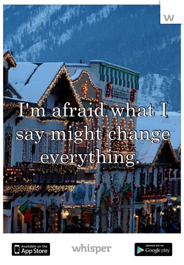 I'm afraid what I say might change everything. 