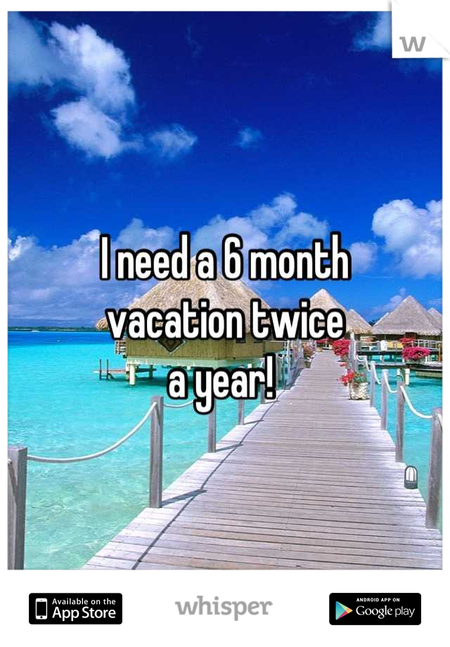 I need a 6 month 
vacation twice 
a year! 