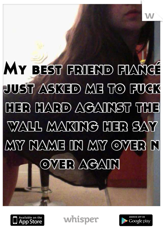My best friend fiancé just asked me to fuck her hard against the wall making her say my name in my over n over again 