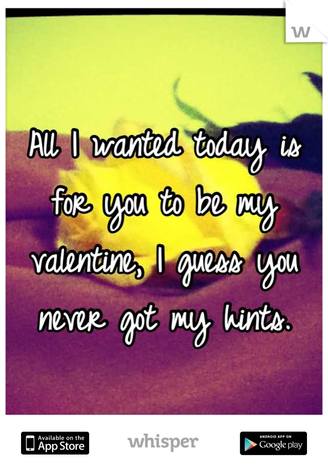 All I wanted today is for you to be my valentine, I guess you never got my hints.
