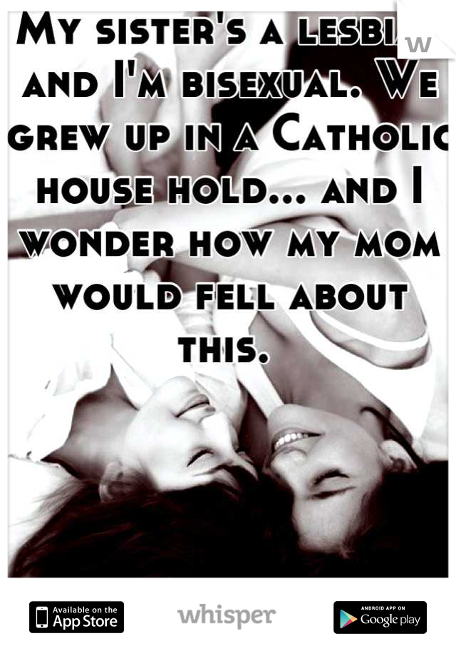 My sister's a lesbian and I'm bisexual. We grew up in a Catholic house hold... and I wonder how my mom would fell about this. 