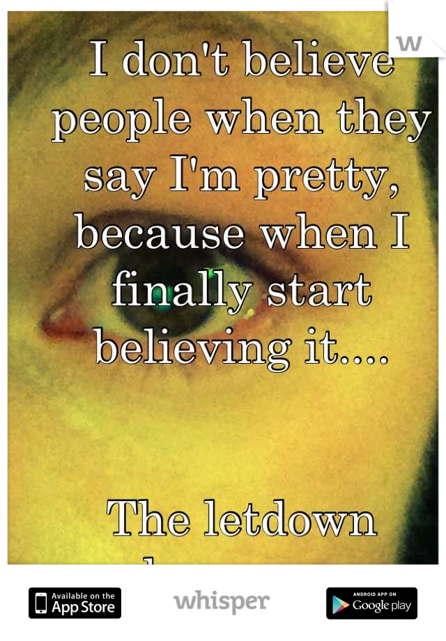 I don't believe people when they say I'm pretty, because when I finally start believing it....


The letdown happens.