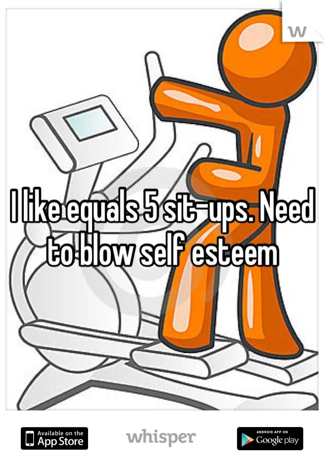 I like equals 5 sit-ups. Need to blow self esteem