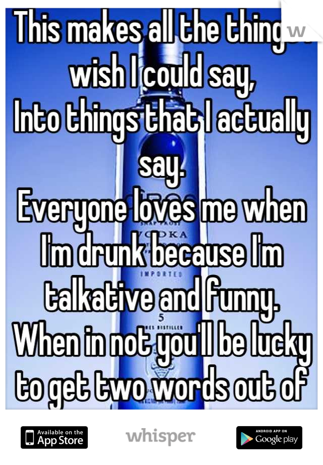 This makes all the things I wish I could say,
Into things that I actually say.
Everyone loves me when I'm drunk because I'm talkative and funny.
When in not you'll be lucky to get two words out of me..