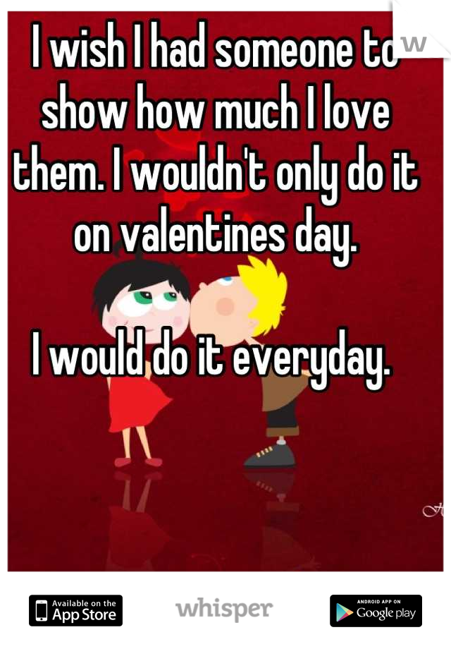 I wish I had someone to show how much I love them. I wouldn't only do it on valentines day. 

I would do it everyday. 