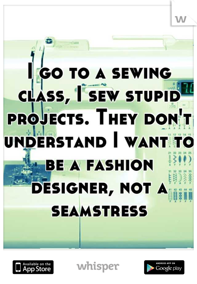 I go to a sewing class, I sew stupid projects. They don't understand I want to be a fashion designer, not a seamstress