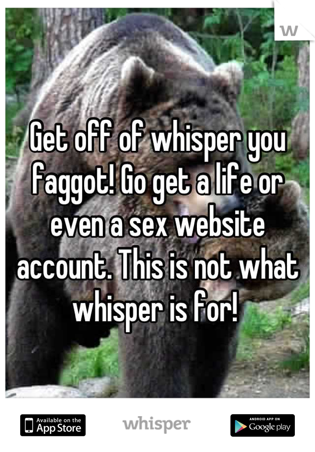 Get off of whisper you faggot! Go get a life or even a sex website account. This is not what whisper is for! 