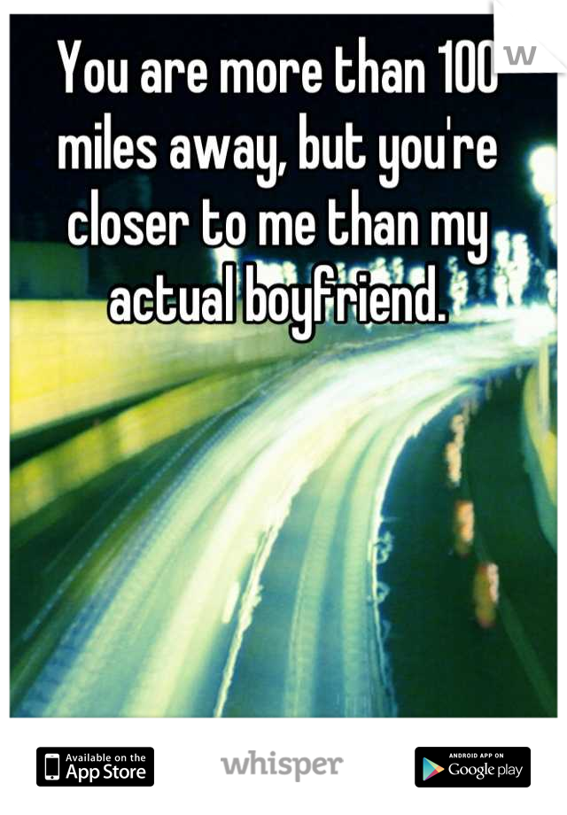 You are more than 100 miles away, but you're closer to me than my actual boyfriend.
