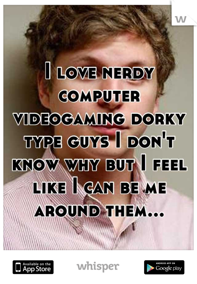 I love nerdy computer videogaming dorky type guys I don't know why but I feel like I can be me around them...