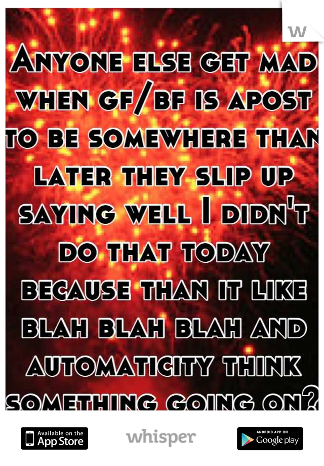 Anyone else get mad when gf/bf is apost to be somewhere than later they slip up saying well I didn't do that today because than it like blah blah blah and automaticity think something going on?
