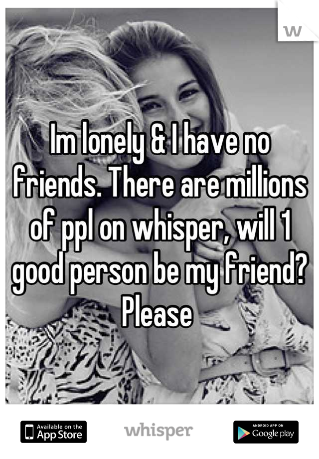 Im lonely & I have no friends. There are millions of ppl on whisper, will 1 good person be my friend? Please 