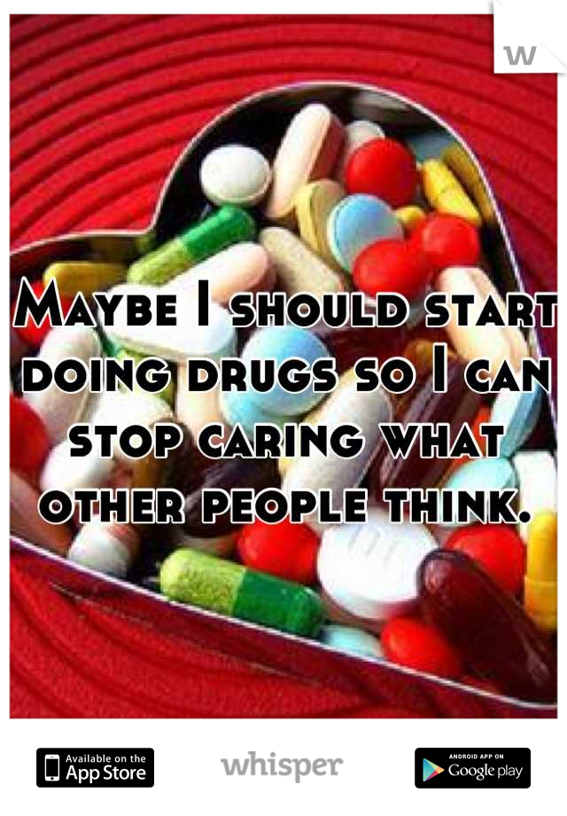 Maybe I should start doing drugs so I can stop caring what other people think.