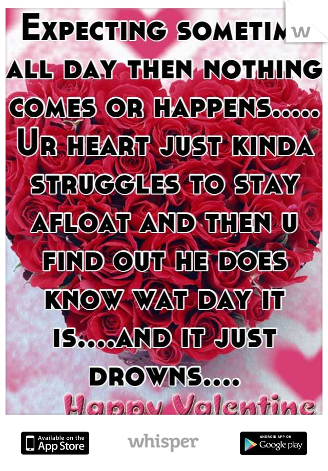 Expecting sometime all day then nothing comes or happens..... Ur heart just kinda struggles to stay afloat and then u find out he does know wat day it is....and it just drowns....