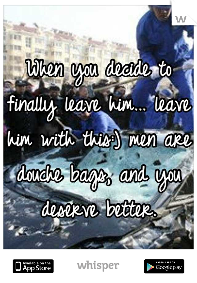When you decide to finally leave him... leave him with this:) men are douche bags, and you deserve better.