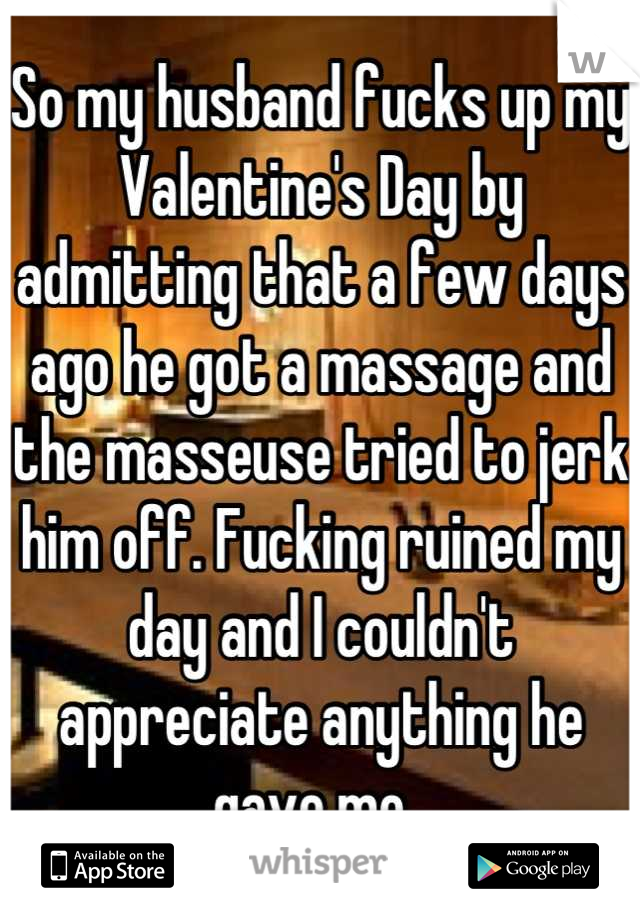 So my husband fucks up my Valentine's Day by admitting that a few days ago he got a massage and the masseuse tried to jerk him off. Fucking ruined my day and I couldn't appreciate anything he gave me. 