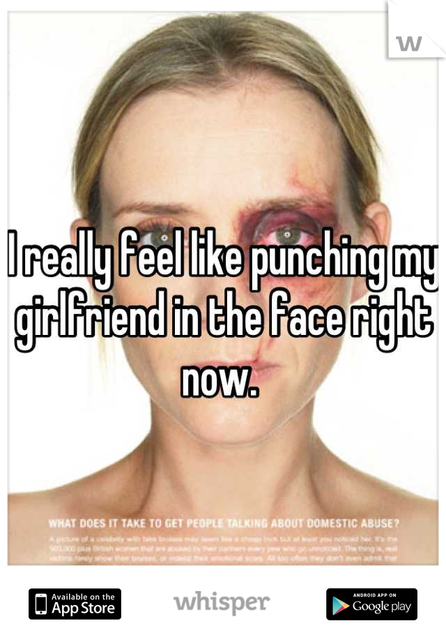 I really feel like punching my girlfriend in the face right now. 