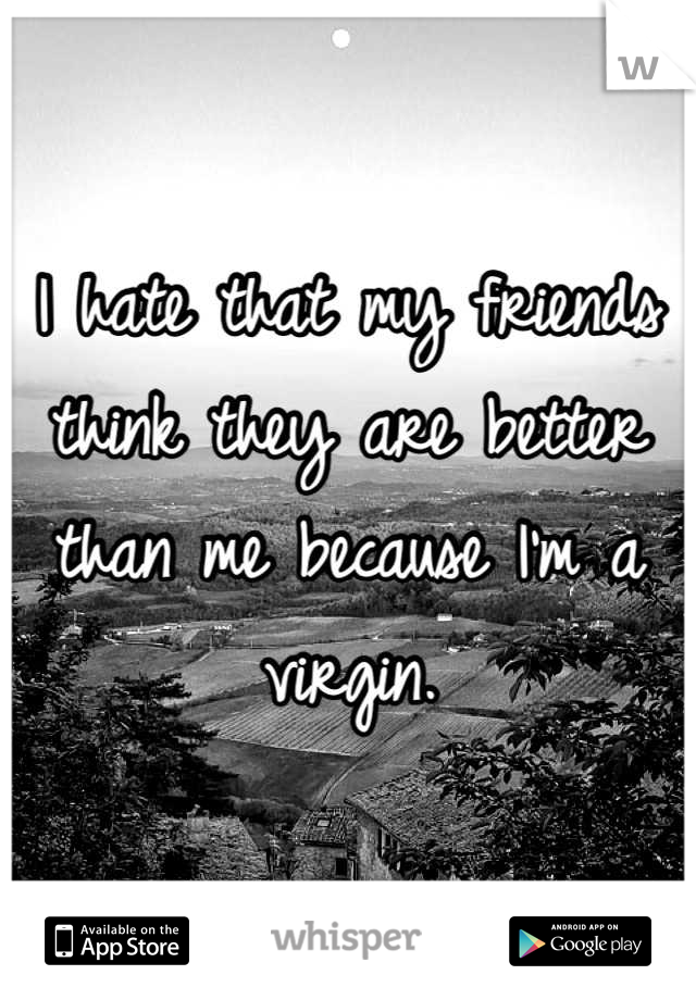 I hate that my friends think they are better than me because I'm a virgin.

