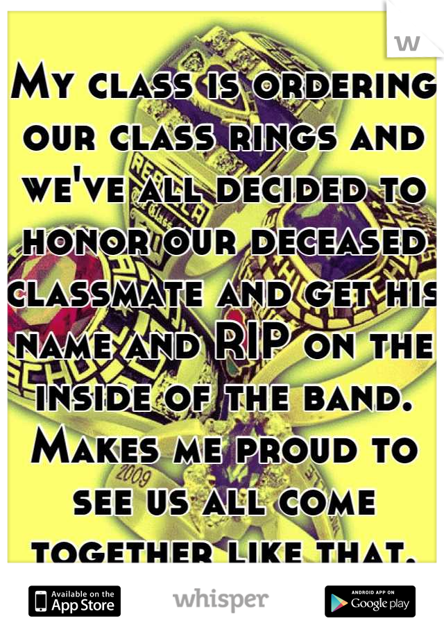 My class is ordering our class rings and we've all decided to honor our deceased classmate and get his name and RIP on the inside of the band. Makes me proud to see us all come together like that.