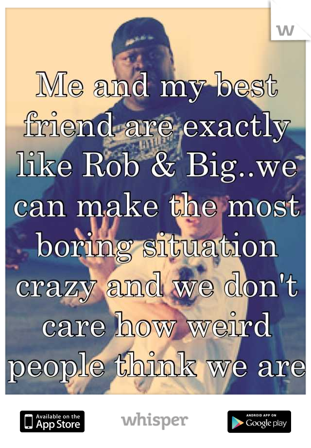 Me and my best friend are exactly like Rob & Big..we can make the most boring situation crazy and we don't care how weird people think we are