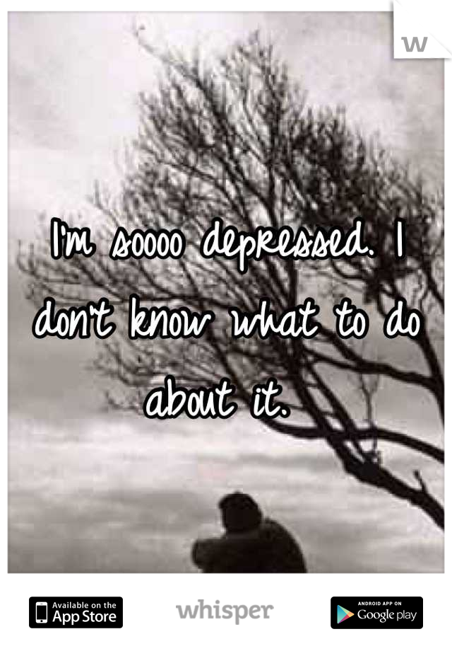 I'm soooo depressed. I don't know what to do about it. 