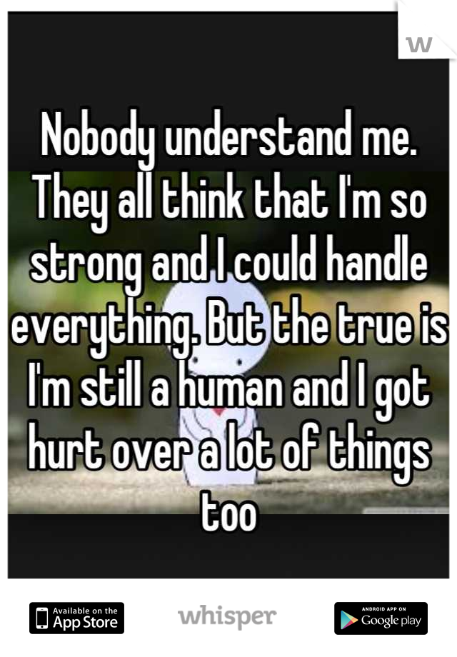 Nobody understand me. They all think that I'm so strong and I could handle everything. But the true is I'm still a human and I got hurt over a lot of things too