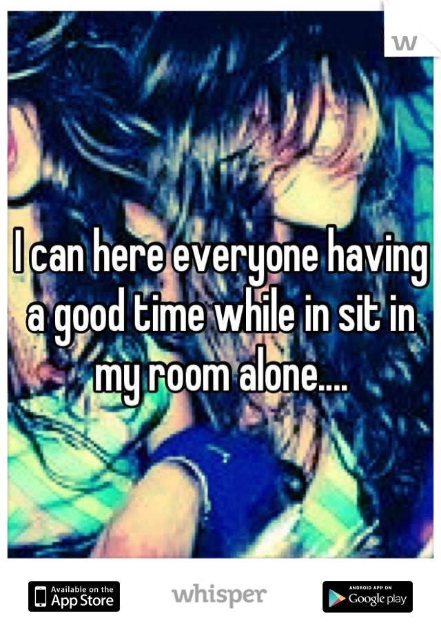 I can here everyone having a good time while in sit in my room alone....