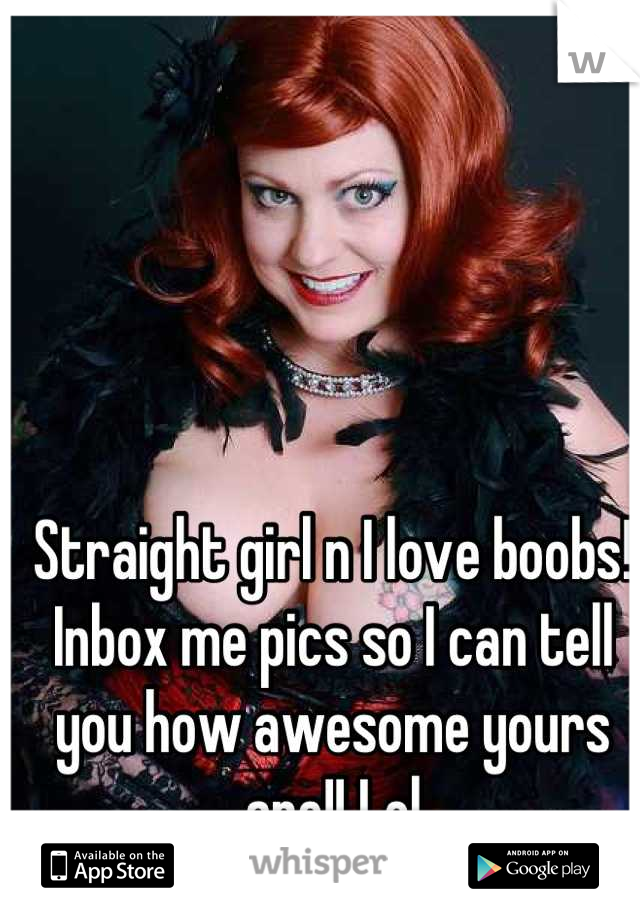 Straight girl n I love boobs! Inbox me pics so I can tell you how awesome yours are!! Lol