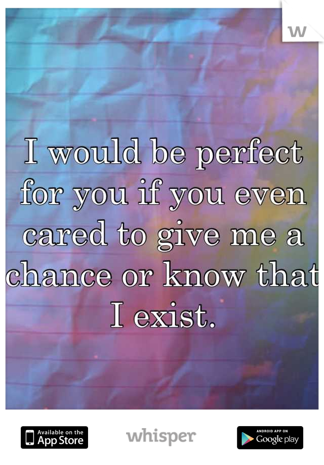 I would be perfect for you if you even cared to give me a chance or know that I exist.