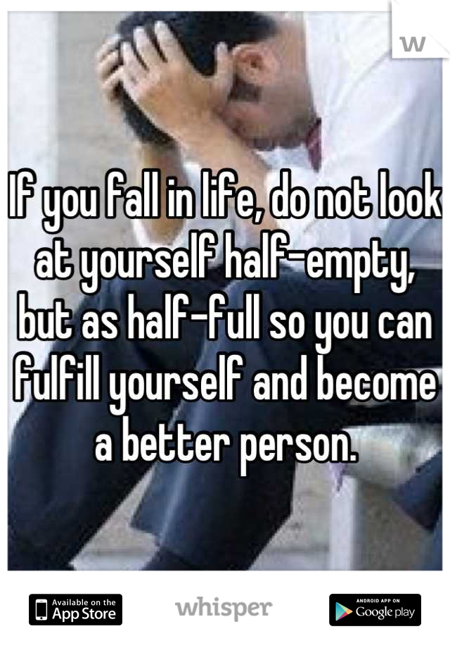 If you fall in life, do not look at yourself half-empty, but as half-full so you can fulfill yourself and become a better person.
