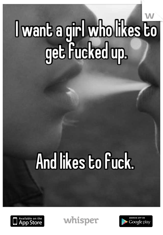 I want a girl who likes to get fucked up. 




And likes to fuck. 
