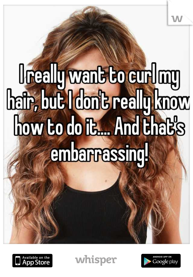 I really want to curl my hair, but I don't really know how to do it.... And that's embarrassing!
