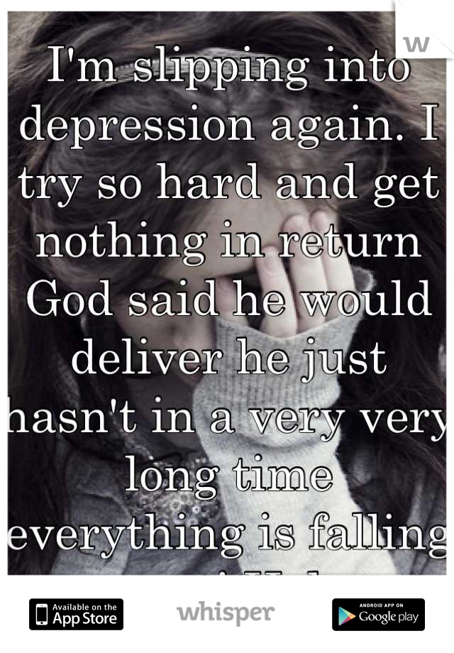 I'm slipping into depression again. I try so hard and get nothing in return God said he would deliver he just hasn't in a very very long time everything is falling apart! Help 