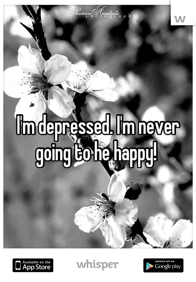 I'm depressed. I'm never going to he happy! 
