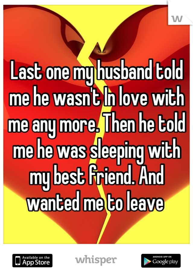 Last one my husband told me he wasn't In love with me any more. Then he told me he was sleeping with my best friend. And wanted me to leave 