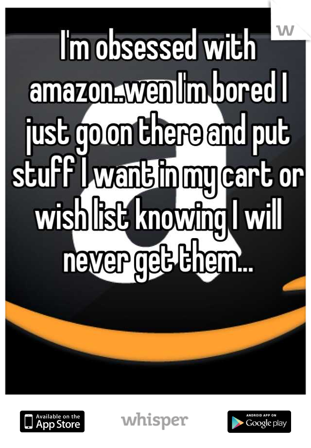 I'm obsessed with amazon..wen I'm bored I just go on there and put stuff I want in my cart or wish list knowing I will never get them...