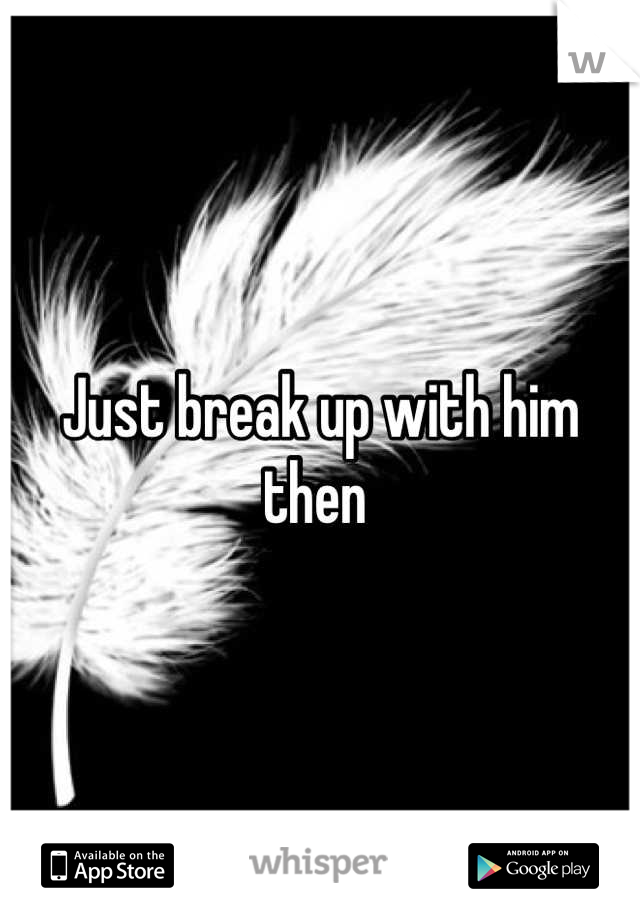Just break up with him then 