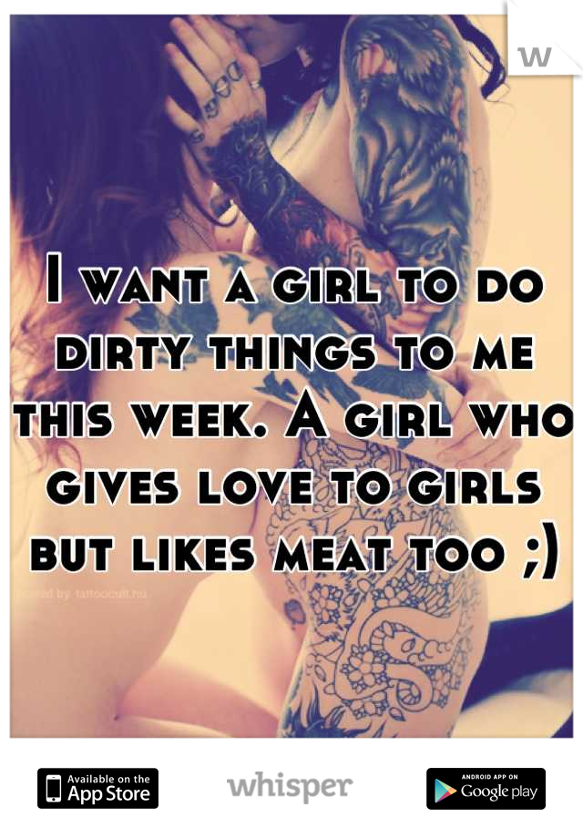 I want a girl to do dirty things to me this week. A girl who gives love to girls but likes meat too ;)