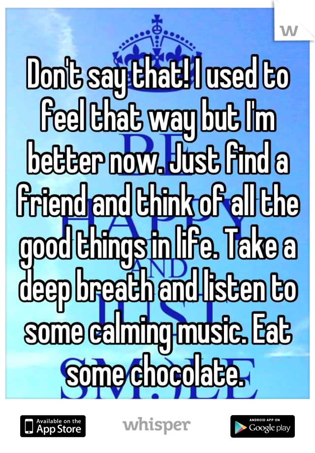 Don't say that! I used to feel that way but I'm better now. Just find a friend and think of all the good things in life. Take a deep breath and listen to some calming music. Eat some chocolate. 