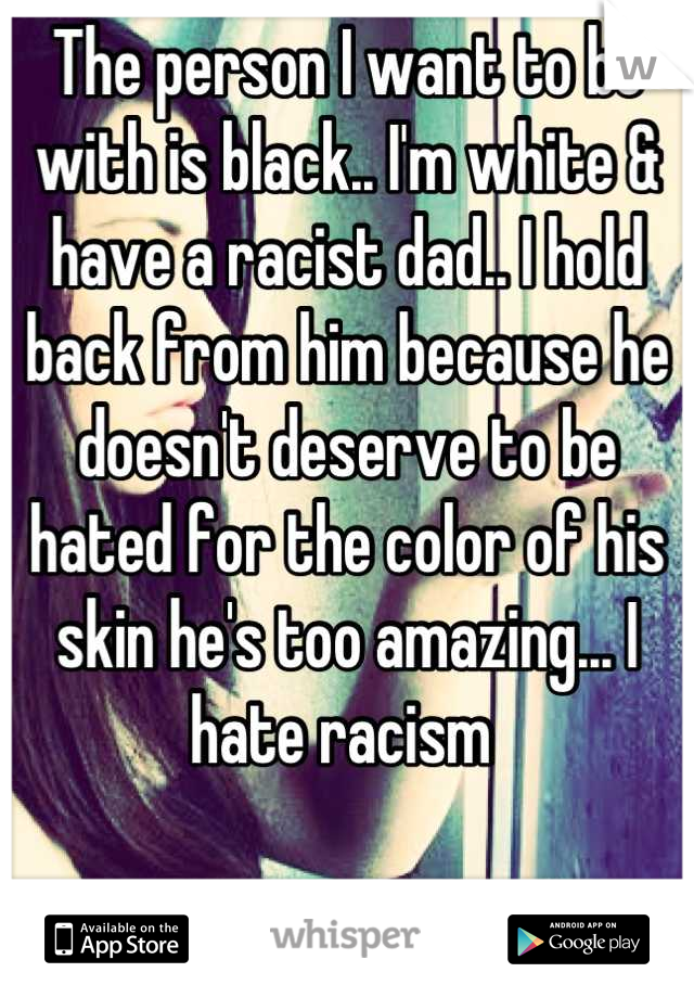 The person I want to be with is black.. I'm white & have a racist dad.. I hold back from him because he doesn't deserve to be hated for the color of his skin he's too amazing... I hate racism 