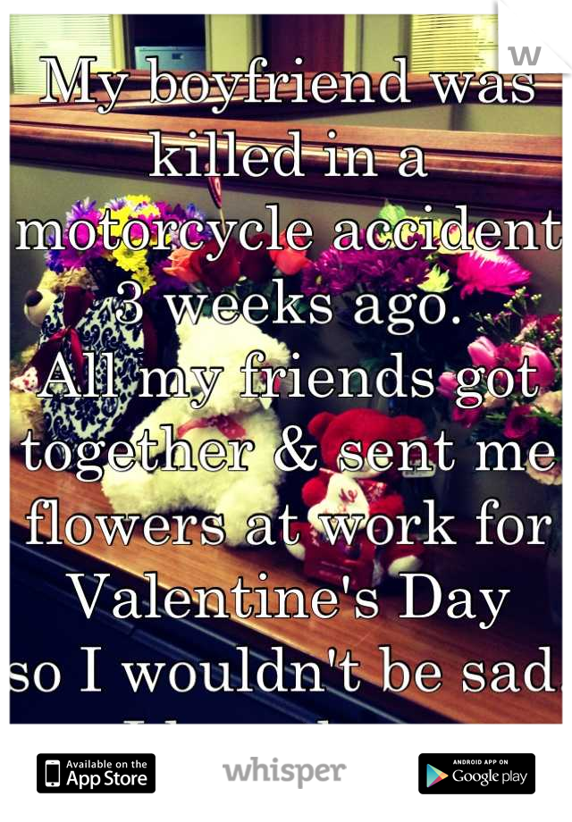 My boyfriend was killed in a motorcycle accident 3 weeks ago.
All my friends got together & sent me flowers at work for Valentine's Day
so I wouldn't be sad.
I love them.