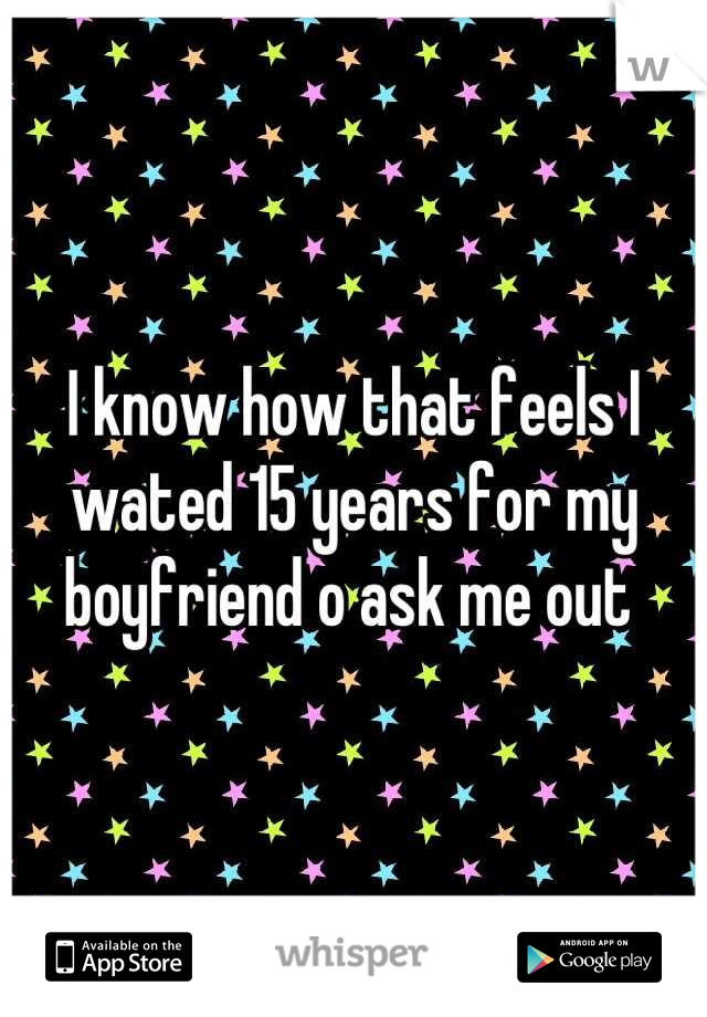 I know how that feels I wated 15 years for my boyfriend o ask me out 