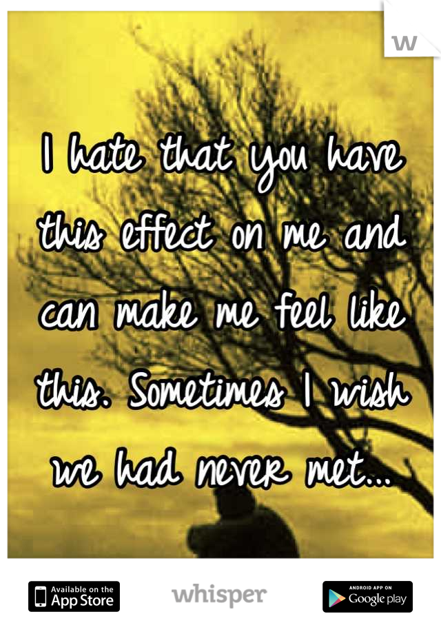 I hate that you have this effect on me and can make me feel like this. Sometimes I wish we had never met...